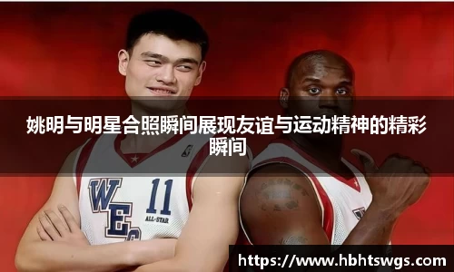 姚明与明星合照瞬间展现友谊与运动精神的精彩瞬间