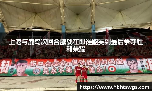 上港与鹿岛次回合激战在即谁能笑到最后争夺胜利荣耀